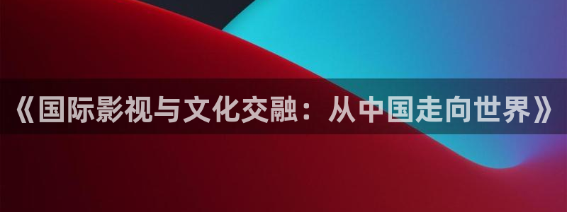 99久久视频精品：《国际影视与文化交融：从中国走向世界》